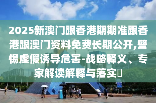 2025新澳門跟香港期期準跟香港跟澳門資料免費長期公開,警惕虛假誘導危害-戰略釋義、專家解讀解釋與落實?